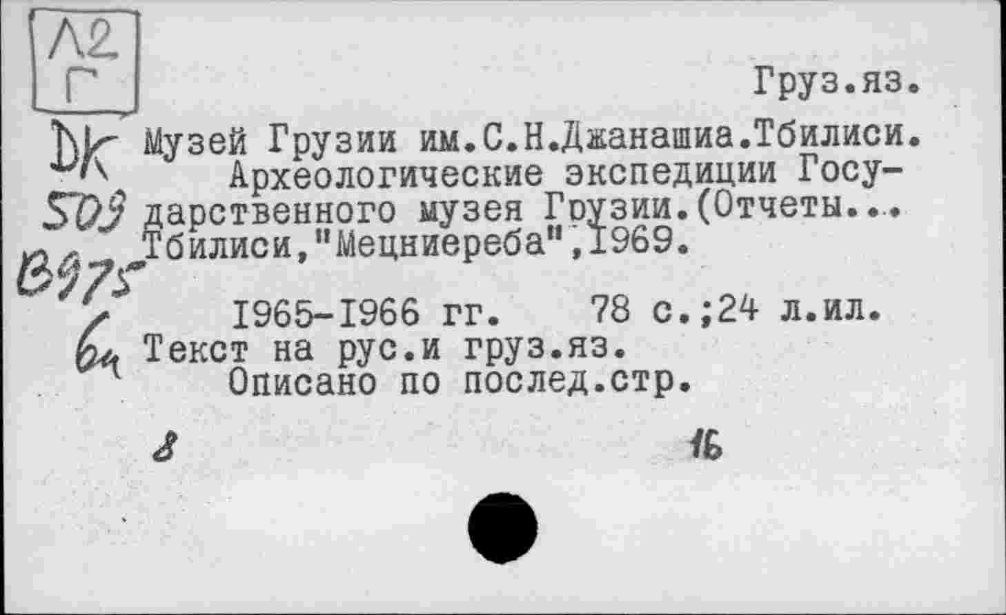 ﻿N2.
_ Г J	Груз.яз.
Т\И Музей Грузии им.С.Н.Джанашиа.Тбилиси.
Археологические экспедиции Госу-57Z? дарственного музея Гоузии. (Отчеты.... , д- ^Тбилиси,"Мецниереба” ,1969.
' 's 1965-1966 гг. 78 с.;24 л.ил. fa Текст на рус.и груз.яз.
Описано по послед.стр.
J	ЇБ